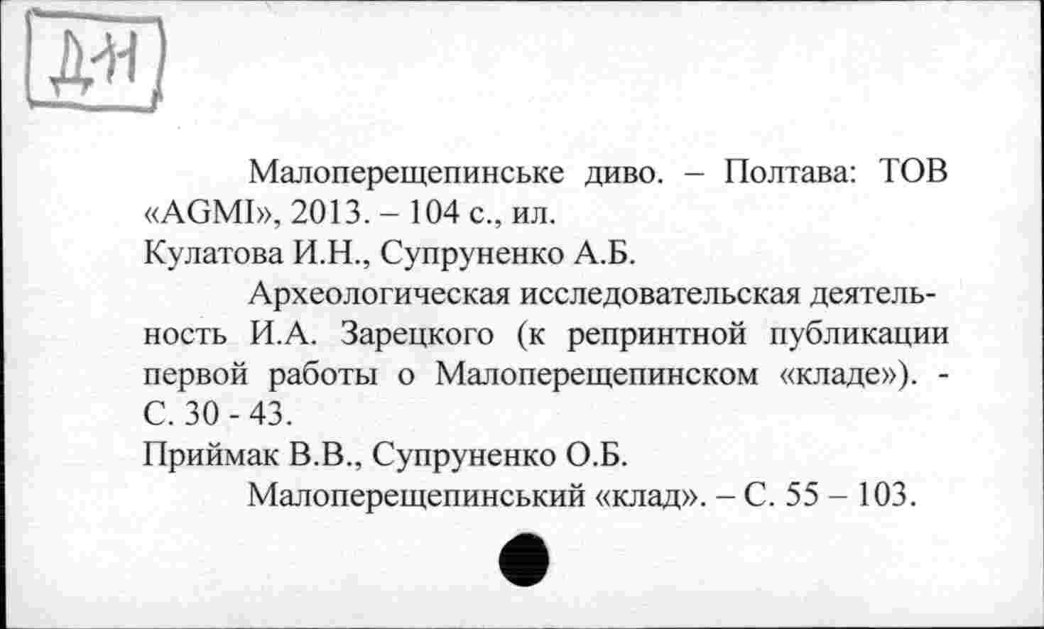 ﻿Малоперещепинське диво. - Полтава: TOB «AGMI», 2013.- 104 с., ил.
Кулатова И.Н., Супруненко А.Б.
Археологическая исследовательская деятельность И.А. Зарецкого (к репринтной публикации первой работы о Малоперещепинском «кладе»). -С. 30-43.
Приймак В.В., Супруненко О.Б.
Малоперещепинський «клад». - С. 55 - 103.